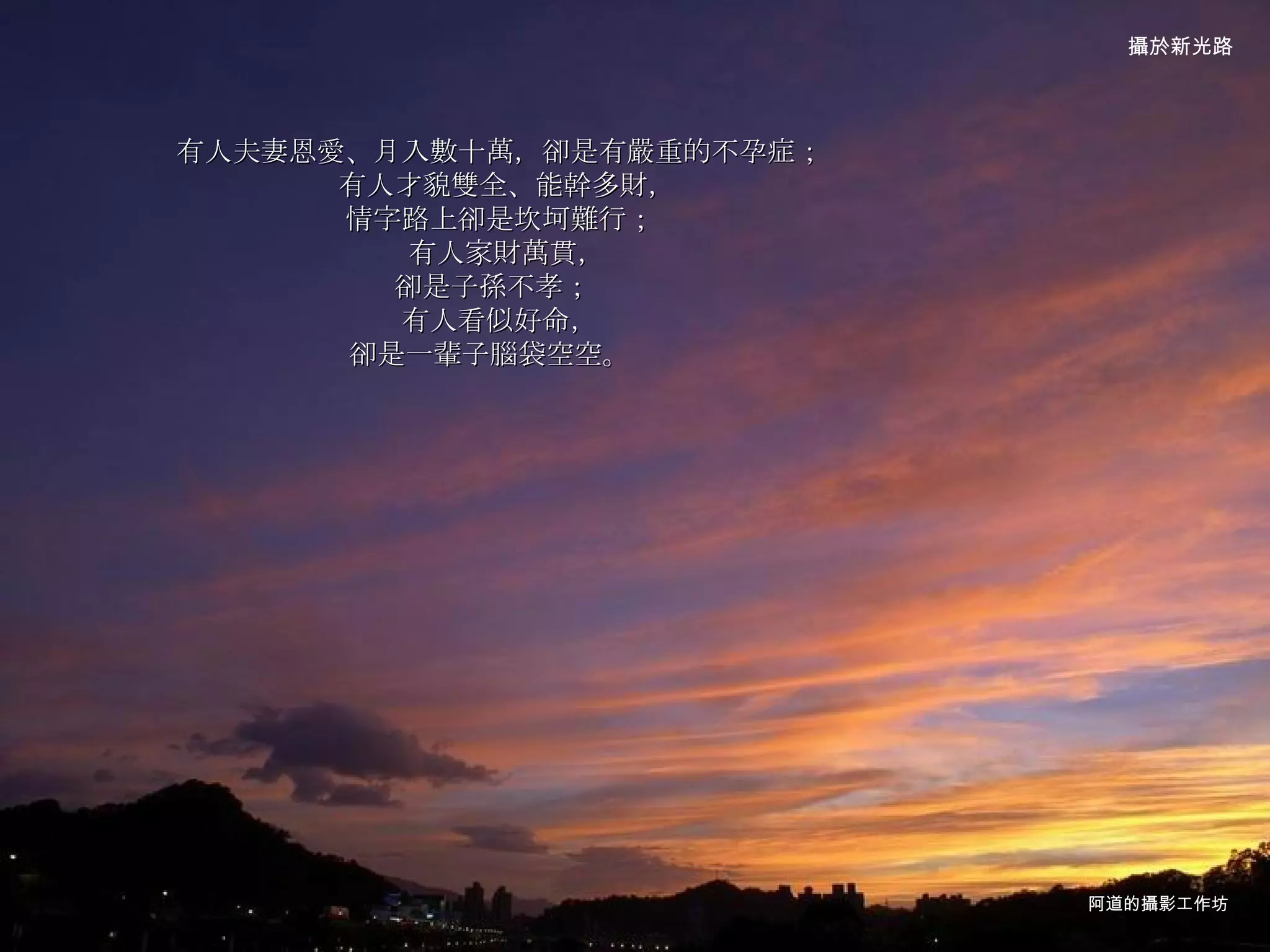 有人夫妻恩愛、月入數十萬，卻是有嚴重的不孕症；  有人才貌雙全、能幹多財， 情字路上卻是坎坷難行；  有人家財萬貫， 卻是子孫不孝；  有人看似好命， 卻是一輩子腦袋空空。    阿道的攝影工作坊 攝於新光路 