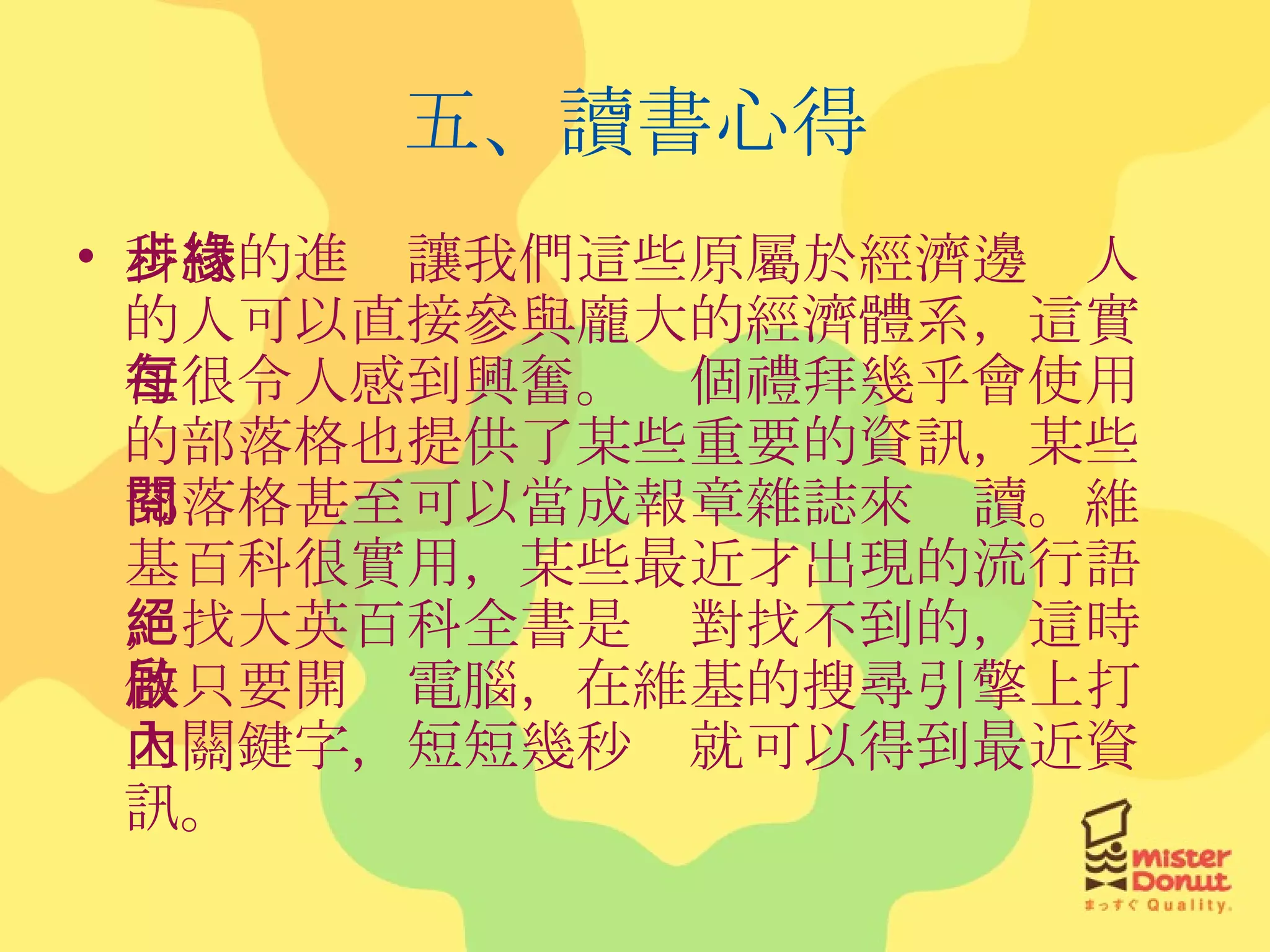 五、讀書心得 科技的進步讓我們這些原屬於經濟邊緣人的人可以直接參與龐大的經濟體系，這實在很令人感到興奮。每個禮拜幾乎會使用的部落格也提供了某些重要的資訊，某些部落格甚至可以當成報章雜誌來閱讀。維基百科很實用，某些最近才出現的流行語，找大英百科全書是絕對找不到的，這時候只要開啟電腦，在維基的搜尋引擎上打上關鍵字，短短幾秒內就可以得到最近資訊。 