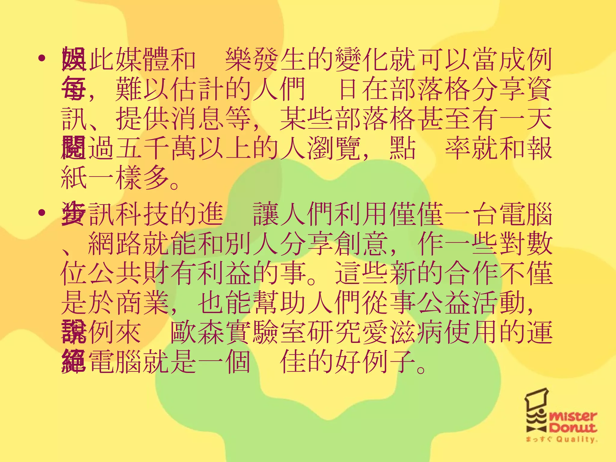 因此媒體和娛樂發生的變化就可以當成例子，難以估計的人們每日在部落格分享資訊、提供消息等，某些部落格甚至有一天超過五千萬以上的人瀏覽，點閱率就和報紙一樣多。 資訊科技的進步讓人們利用僅僅一台電腦、網路就能和別人分享創意，作一些對數位公共財有利益的事。這些新的合作不僅是於商業，也能幫助人們從事公益活動，舉例來說歐森實驗室研究愛滋病使用的運算電腦就是一個絕佳的好例子。 
