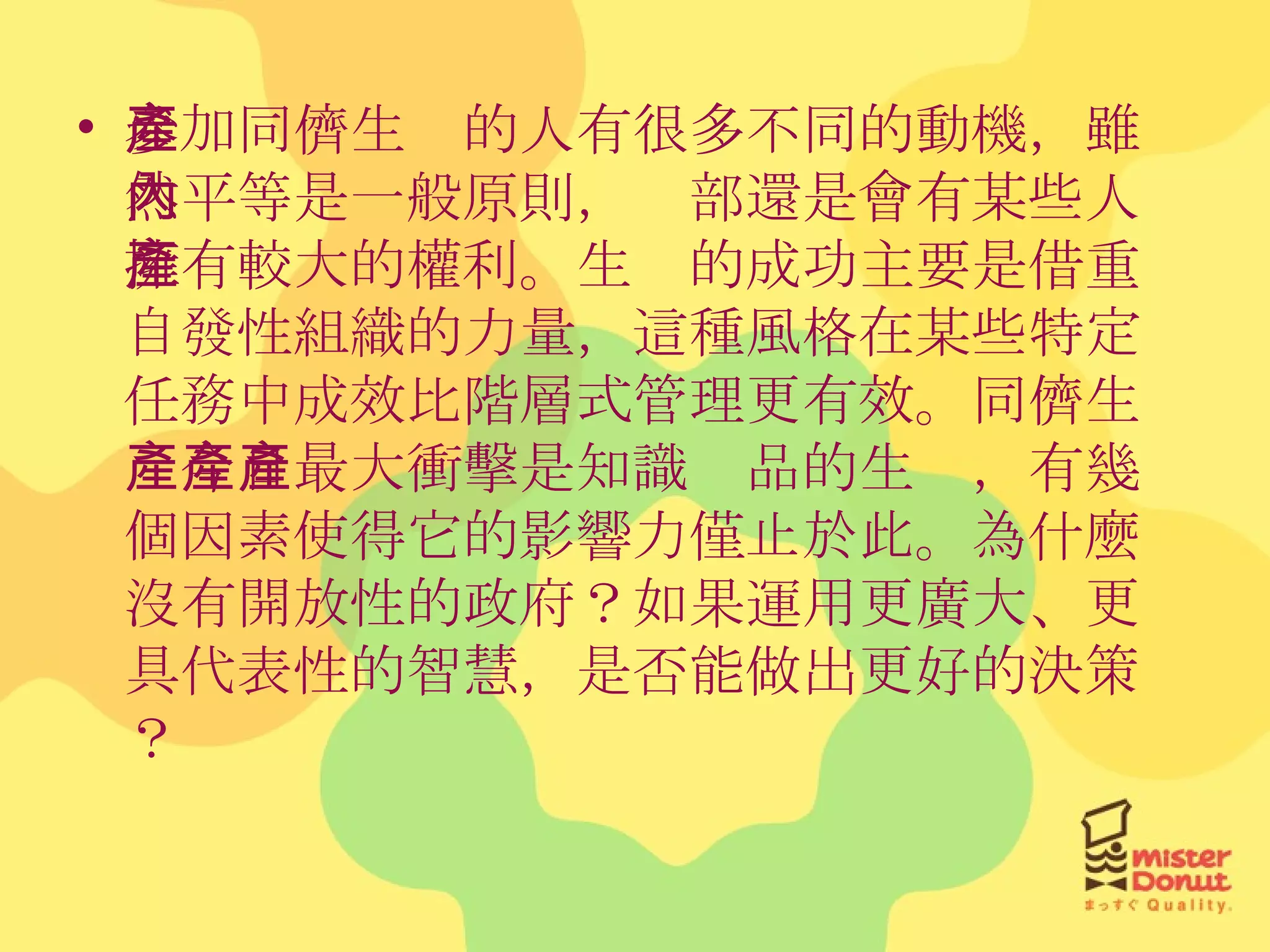 參加同儕生產的人有很多不同的動機，雖然平等是一般原則，內部還是會有某些人擁有較大的權利。生產的成功主要是借重自發性組織的力量，這種風格在某些特定任務中成效比階層式管理更有效。同儕生產今日最大衝擊是知識產品的生產，有幾個因素使得它的影響力僅止於此。為什麼沒有開放性的政府？如果運用更廣大、更具代表性的智慧，是否能做出更好的決策？ 