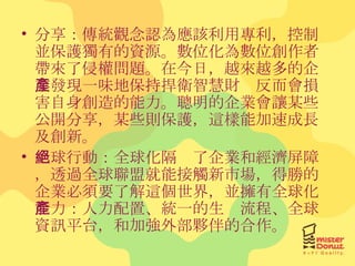 分享：傳統觀念認為應該利用專利，控制並保護獨有的資源。數位化為數位創作者帶來了侵權問題。在今日，越來越多的企業發現一味地保持捍衛智慧財產反而會損害自身創造的能力。聰明的企業會讓某些公開分享，某些則保護，這樣能加速成長及創新。 全球行動：全球化隔絕了企業和經濟屏障，透過全球聯盟就能接觸新市場，得勝的企業必須要了解這個世界，並擁有全球化能力：人力配置、統一的生產流程、全球資訊平台，和加強外部夥伴的合作。 