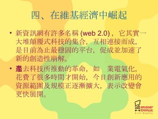 四、在維基經濟中崛起 新資訊網有許多名稱 (web 2.0) ，它其實一大堆顛覆式科技的集合，互相連接而成，是目前為止最穩固的平台，促成並加速了新的創造性崩解。 過去科技所推動的革命，如產業電氣化，花費了很多時間才開始，今日創新應用的資源範圍及規模正逐漸擴大，表示改變會更快展開。 