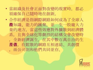 當組織及社會正面對改變的現實時，都必須確保自己隨時地在創新。 合作經濟是指網際網路如何成為了全球人的知識、能力的匯聚，並產生一股龐大力量的地方。當這些效應對外擴散到經濟體系，且與全球化等劇烈的結構交會改變時，全新經濟誕生，在其中數百萬自治的生產者，在鬆散的網路互相連結、共創價值，而公司則和他們共同並存。 
