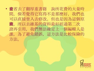 也省去了翻厚重書籍查詢所花費的大量時間，倘若覺得它寫得不是那麼好，我們也可以直接登入去修改。但也是因為這個原因，所以去維基的資料最好經過第二次查證再引用，我們無法確定上一個編輯人是誰，為了避免錯誤，這方法是比較保險的方法。 
