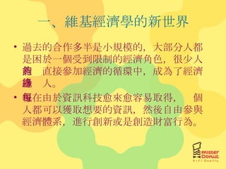 一、維基經濟學的新世界 過去的合作多半是小規模的，大部分人都是困於一個受到限制的經濟角色，很少人能夠直接參加經濟的循環中，成為了經濟邊緣人。 現在由於資訊科技愈來愈容易取得，每個人都可以獲取想要的資訊，然後自由參與經濟體系，進行創新或是創造財富行為。 