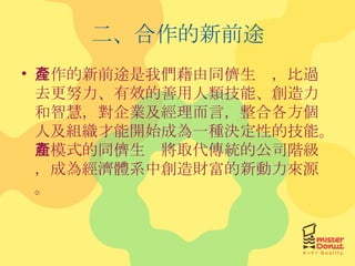 二、合作的新前途 合作的新前途是我們藉由同儕生產，比過去更努力、有效的善用人類技能、創造力和智慧，對企業及經理而言，整合各方個人及組織才能開始成為一種決定性的技能。新模式的同儕生產將取代傳統的公司階級，成為經濟體系中創造財富的新動力來源。 