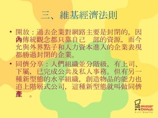 三、維基經濟法則 開放：過去企業對網路主要是封閉的，因為傳統觀念都只靠自己內部的資源，而今允與外界點子和人力資本進入的企業表現都勝過封閉的企業。 同儕分享：人們組織並分階級，有上司、下屬，已完成公共及私人事務。但有另一種新型態的水平組織，創造物品的能力也追上階層式公司，這種新型態就叫做同儕生產。 