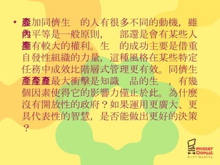 參加同儕生產的人有很多不同的動機，雖然平等是一般原則，內部還是會有某些人擁有較大的權利。生產的成功主要是借重自發性組織的力量，這種風格在某些特定任務中成效比階層式管理更有效。同儕生產今日最大衝擊是知識產品的生產，有幾個因素使得它的影響力僅止於此。為什麼沒有開放性的政府？如果運用更廣大、更具代表性的智慧，是否能做出更好的決策？ 