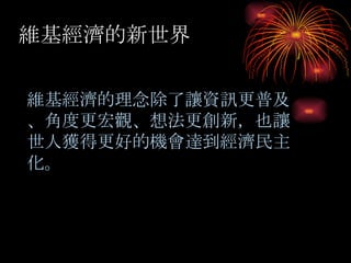 維基經濟的新世界 維基經濟的理念除了讓資訊更普及 、角度更宏觀、想法更創新，也讓世人獲得更好的機會達到經濟民主化。 