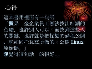 心得 這本書用裡面有一句話 「 如果黃金企業員工無法找出紅湖的金礦，也許別人可以；而找到這些人的關鍵，也許就是把探勘的過程公開，就如同托瓦茲所做的：公開 Linux 原始碼。」 我覺得這句話說的很好… 