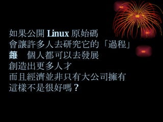 如果公開 Linux 原始碼 會讓許多人去研究它的「過程」 讓每個人都可以去發展 創造出更多人才 而且經濟並非只有大公司擁有 這樣不是很好嗎 ? 