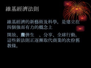 小油坑 維基經濟法則 維基經濟的新藝術及科學，是建立在四個強而有力的概念上 開放 、 同儕生產 、 分享 、 全球行動。這些新法則正逐漸取代商業的次份舊教條。 
