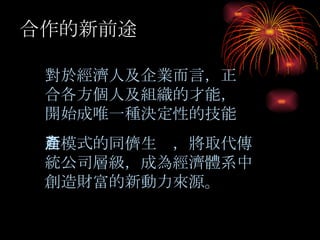 路線圖 合作的新前途 對於經濟人及企業而言，正合各方個人及組織的才能，開始成唯一種決定性的技能 新模式的同儕生產，將取代傳統公司層級，成為經濟體系中創造財富的新動力來源。 