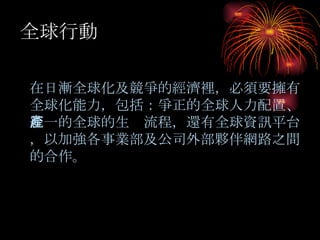 全球行動 在日漸全球化 及競爭的經濟裡，必須要擁有全球化能力，包括：爭正的全球人力配置、統一的全球的生產流程，還有全球資訊平台，以加強各事業部及公司外部夥伴網路之間的合作。 