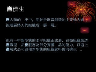 同儕生產   在人類的歷史中，間曾是財富創造的主要動力來源階層將人們組織成一層一層 。 但有一中新型態的水平組織正成形，這類組織創造知識型產品 、服務及部分實體產品的能力，以追上階層式公司這種新型態的組織就叫做同儕生產。 