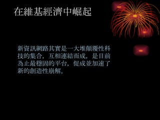 在維基經濟中崛起 　 新資訊網路其實是一大堆顛覆性科技的集合，互相連結而成，是目前為止最穩固的平台，促成並加速了新的創造性崩解。 