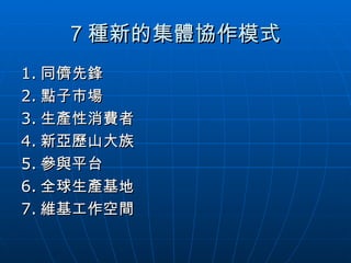 7 種新的集體協作模式 1. 同儕先鋒 2. 點子市場 3. 生產性消費者 4. 新亞歷山大族 5. 參與平台 6. 全球生產基地 7. 維基工作空間 