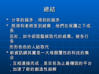 總結 *  分享的越多，得到的越多 *  既得利者將受到威脅，他們在保護之下成長 茁壯，如今卻面臨被取代的威脅。被各行各 形形色色的人給取代 * 新資訊網其實是一大堆顛覆性的科技的集合 ，互相連接而成，是目前為止最穩固的平台 ，加速了新的創造性崩解 