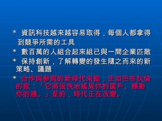 *  資訊科技越來越容易取得，每個人都拿得 到競爭所需的工具 *  數百萬的人組合起來組已與一間企業匹敵 *  保持創新，了解轉變的發生隨之而來的新策略、議題 *  合作與參與的新時代來臨，正如巴布狄倫的歌：「它將很快地搖晃你的窗戶、撼動你的牆。」是的，時代正在改變。 