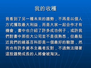 我的收穫 我看到了另一種未來的趨勢，不再是以個人 方式獲取最大利益，而是大家一起合作才有 機會，書中也介紹了許多成功例子，或許我 們對書中那些大公司並不是很熟悉，但最貼 近我們的維基百科即是一個最好的驗證，然 而也有許多資本主義者反對，不過無法隨著 這股趨勢成長的人將會被淘汰。 