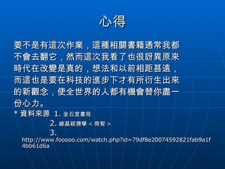 心得 要不是有這次作業，這種相關書籍通常我都 不會去翻它，然而這次我看了也很訝異原來 時代在改變是真的，想法和以前相距甚遠， 而這也是要在科技的進步下才有所衍生出來 的新觀念，使全世界的人都有機會替你盡一 份心力。 * 資料來源  1. 金石堂書局 2. 維基經濟學 < 商智 > 3.  http://www.fooooo.com/watch.php?id=79df8e20074592821fab9a1f4bb61d6a 