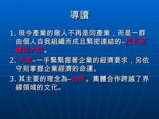 導讀 1. 現今產業的敵人不再是同產業，而是一群由個人自我組織而成且緊密連結的– 沒有形體的大眾 。 2. 大眾 –一手緊緊握著企業的經濟要求，另依守則掌握企業經濟的命運。 3. 其主要的理念為– 合作 。集體合作跨越了界線領域的文化。 