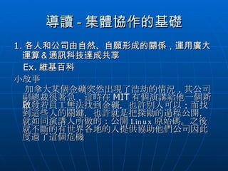 導讀 - 集體協作的基礎 1. 各人和公司由自然、自願形成的關係，運用廣大運算＆通訊科技達成共享 Ex. 維基百科 小故事 加拿大某個金礦突然出現了浩劫的情況 ， 其公司副總裁很著急 ， 這時在 MIT 有個演講給他一個新啟發若 員工無法找到金礦，也許別人可以；而找到這些人的關鍵，也許就是把探勘的過程公開，就如同演講人所做的：公開 Linux 原始碼。之後就不斷的有世界各地的人提供協助他們公司因此度過了這個危機 