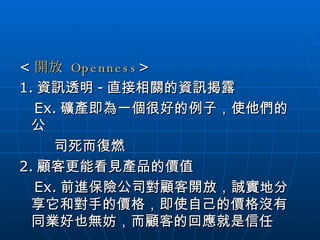 < 開放  Openness > 1. 資訊透明 - 直接相關的資訊揭露 Ex. 礦產即為一個很好的例子，使他們的公  司死而復燃 2. 顧客更能看見產品的價值 Ex. 前進保險公司對顧客開放，誠實地分享它和對手的價格，即使自己的價格沒有同業好也無妨，而顧客的回應就是信任  
