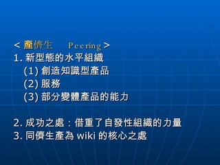 < 同儕生產   Peering > 1. 新型態的水平組織 (1) 創造知識型產品 (2) 服務 (3) 部分變體產品的能力 2. 成功之處：借重了自發性組織的力量 3. 同儕生產為 wiki 的核心之處 