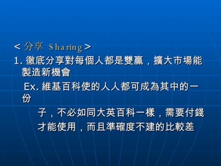 < 分享   Sharing > 1. 徹底分享對每個人都是雙贏，擴大市場能製造新機會 Ex. 維基百科使的人人都可成為其中的一份  子，不必如同大英百科一樣，需要付錢 才能使用，而且準確度不建的比較差 