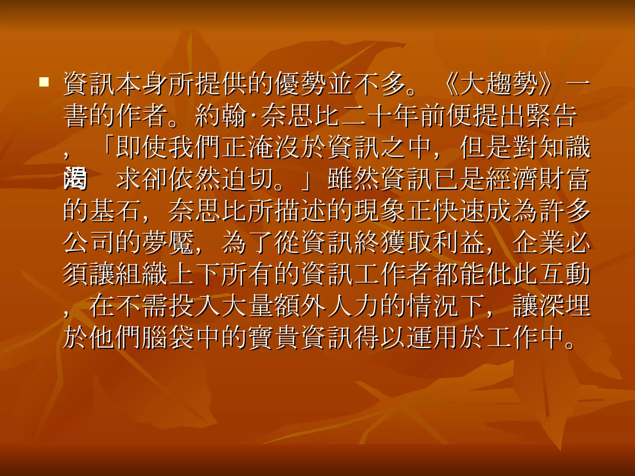 資訊本身所提供的優勢並不多。《大趨勢》一書的作者。約翰‧奈思比二十年前便提出緊告，「即使我們正淹沒於資訊之中，但是對知識的渴求卻依然迫切。」雖然資訊已是經濟財富的基石，奈思比所描述的現象正快速成為許多公司的夢魘，為了從資訊終獲取利益，企業必須讓組織上下所有的資訊工作者都能仳此互動，在不需投入大量額外人力的情況下，讓深埋於他們腦袋中的寶貴資訊得以運用於工作中。 