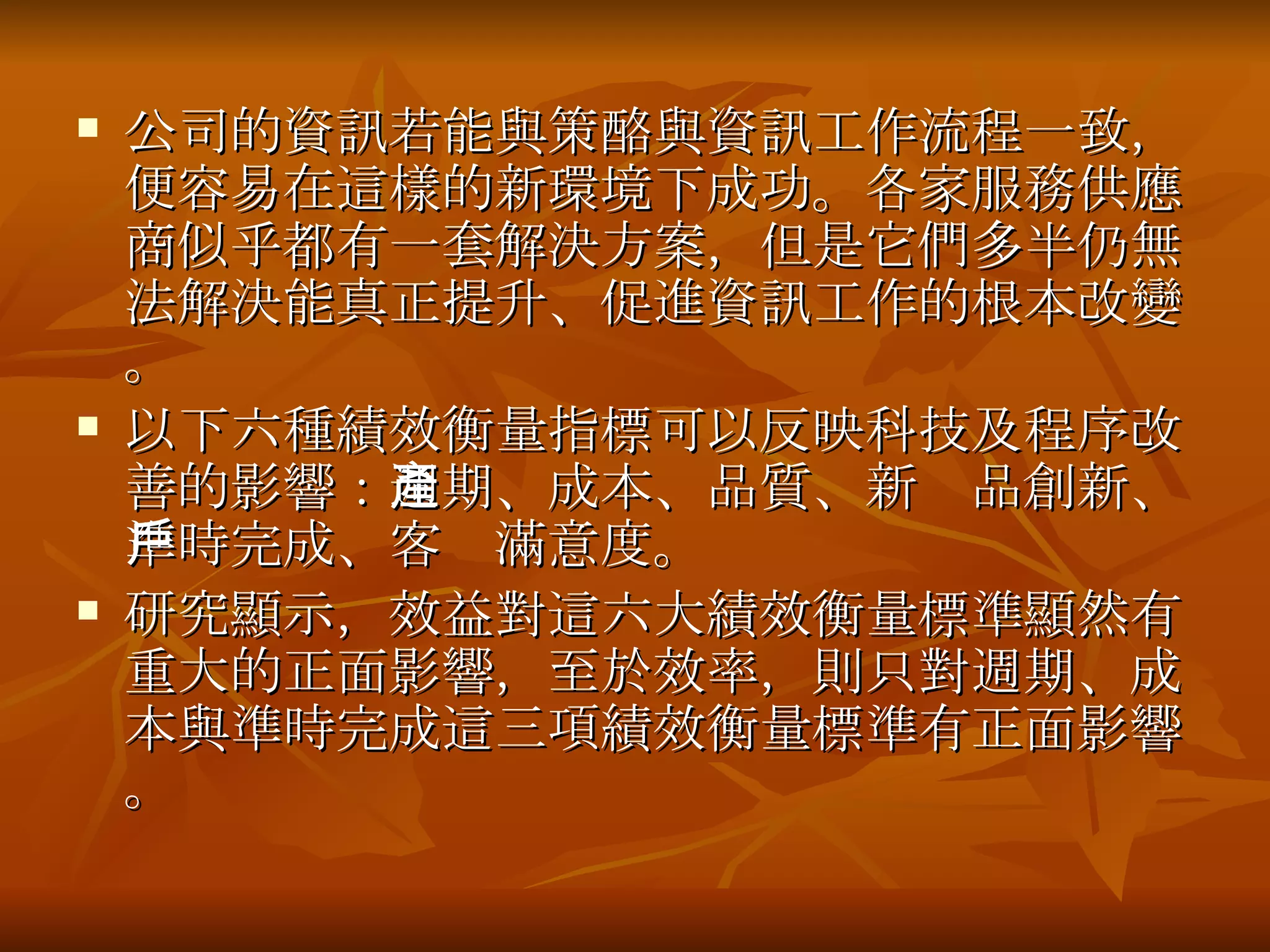 公司的資訊若能與策酪與資訊工作流程一致，便容易在這樣的新環境下成功。各家服務供應商似乎都有一套解決方案，但是它們多半仍無法解決能真正提升、促進資訊工作的根本改變。 以下六種 績效衡量指標 可以反映科技及程序改善的影響： 週期、成本、品質、新產品創新、準時完成、客戶滿意度 。 研究顯示，效益對這六大績效衡量標準顯然有重大的正面影響，至於效率，則只對週期、成本與準時完成這三項績效衡量標準有正面影響。 
