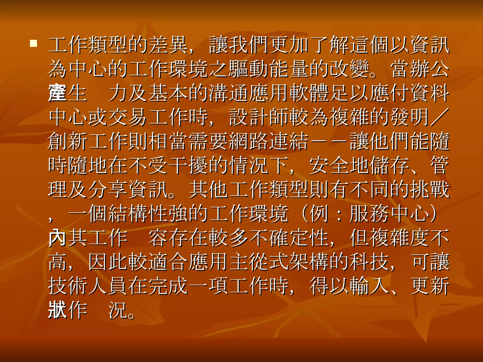 工作類型的差異，讓我們更加了解這個以資訊為中心的工作環境之驅動能量的改變 。當辦公室生產力及基本的溝通應用軟體足以應付資料中心或交易工作時，設計師較為複雜的發明／創新工作則相當需要網路連結－－讓他們能隨時隨地在不受干擾的情況下，安全地儲存、管理及分享資訊。其他工作類型則有不同的挑戰，一個結構性強的工作環境（例：服務中心），其工作內容存在較多不確定性，但複雜度不高，因此較適合應用主從式架構的科技，可讓技術人員在完成一項工作時，得以輸入、更新工作狀況。 
