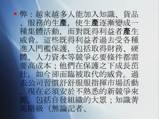 弊：越來越多人能加入知識、貨品、服務的生產，使生產逐漸變成一種集體活動，而對既得利益者產生威脅。這些既得利益者過去受各種進入門檻保護，包括取得財務、硬體、人力資本等競爭必要條件都需要高成本；他們在保護之下成長茁壯，如今卻面臨被取代的威脅。過去公司習慣舒舒服服指揮市場活動，現在必須安於不熟悉的新競爭來源，包括自發組織的大眾；知識菁英階級（無論記者、 
