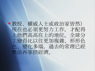 教授、權威人士或政治家皆然）現在也必須更努力工作，才配得上他們高高在上的地位。全球分工變得比以往更加複雜、形形色色、變化多端，過去的常理已經無法再掌控經濟。 