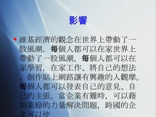 影響 維基經濟的觀念在世界上帶動了一股風潮，每個人都可以在家世界上帶動了一股風潮，每個人都可以在家學習，在家工作、將自己的想法、創作貼上網路讓有興趣的人觀摩。每個人都可以發表自己的意見、自己的主張。當企業有難時，可以藉助業餘的力量解決問題，跨國的企業可以使 