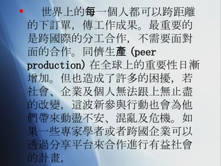 世界上的每一個人都可以跨距離的下訂單，傳工作成果。最重要的是跨國際的分工合作，不需要面對面的合作。同儕生產 (peer production) 在全球上的重要性日漸增加。但也造成了許多的困擾，若社會、企業及個人無法跟上無止盡的改變，這波新參與行動也會為他們帶來動盪不安、混亂及危機。如果一些專家學者或者跨國企業可以透過分享平台來合作進行有益社會的計畫， 