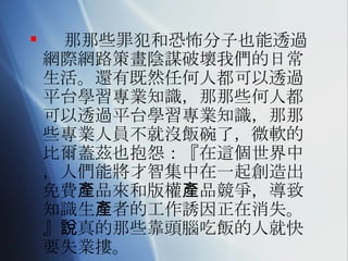 那那些罪犯和恐怖分子也能透過網際網路策畫陰謀破壞我們的日常生活。還有既然任何人都可以透過平台學習專業知識，那那些何人都可以透過平台學習專業知識，那那些專業人員不就沒飯碗了，微軟的比爾蓋茲也抱怨：『在這個世界中，人們能將才智集中在一起創造出免費產品來和版權產品競爭，導致知識生產者的工作誘因正在消失。』說真的那些靠頭腦吃飯的人就快要失業摟。 