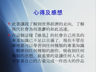 心得及感想 此書讓我了解到世界經濟的走向，了解現代社會為何進步的如此迅速。 在這個這樣『維基』的社會自己所具的專業知識已不足以自滿了，現在不管在哪裡都可以學習到任何種類的專業知識，觀摩到任何種類的創作，吸收到任何種類的思想。最重要的是讓任何人不必再單靠自己的力量完成一件浩大的作品，  
