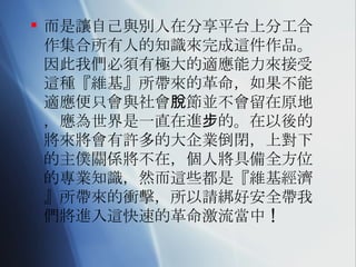 而是讓自己與別人在分享平台上分工合作集合所有人的知識來完成這件作品。因此我們必須有極大的適應能力來接受這種『維基』所帶來的革命，如果不能適應便只會與社會脫節並不會留在原地，應為世界是一直在進步的。在以後的將來將會有許多的大企業倒閉，上對下的主僕關係將不在，個人將具備全方位的專業知識，然而這些都是『維基經濟』所帶來的衝擊，所以請綁好安全帶我們將進入這快速的革命激流當中 ! 