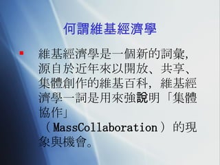 何謂維基經濟學 維基經濟學是一個新的詞彙，源自於近年來以開放、共享、集體創作的維基百科 ， 維基經濟學一詞是用來強說明「集體協作」（ MassCollaboration ）的現象與機會。 