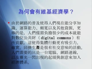為何會有維基經濟學？ 由於網路的普及使得人們現在能分享知識、運算能力、頻寬以及其他資源，更棒的是，人們僅需負擔很少的成本就能對數位公共財（ digital commons ）有所貢獻，這使得集體行動更有吸引力。確實，同儕生產是很有社交意味的活動。人們需要的只是一台電腦、網路連線，以及靈光一閃出現的起頭與創意來加入經濟體系。 