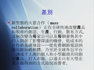 差別 新型態的大眾合作（ mass collaboration ）正在全球性地改變產品和服務的創造、生產、行銷、散布方式。這個改變為每家公司以及每個參與其中的人開創了影響深遠的機會。 低成本的合作新基礎建設──從免費網路電話到開放源始碼軟體，乃至於全球外包平台，讓成千上萬的個人和小型廠商共同創造 產 品、打入市場，以過去只有大型企業才做得到的方式取悅消費者。 