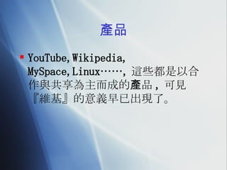 產品 YouTube,Wikipedia, MySpace,Linux……, 這些都是以合作與共享為主而成的產品 , 可見『維基』的意義早已出現了。 