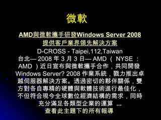 微軟 AMD 與微軟攜手研發 Windows Server 2008 提供客戶業界領先解決方案 D-CROSS - Taipei,112,Taiwan 台北— 2008 年 3 月 3 日— AMD （ NYSE ： AMD ）近日宣布與微軟攜手合作，共同開發 Windows Server? 2008 作業系統，戮力推出卓越伺服器解決方案。透過密切的夥伴關係，雙方對各自專精的硬體與軟體技術進行最佳化，不但符合現今全球數位經濟結構的需求，同時充分滿足各類型企業的運算  ... 查看此主題下的所有報導   