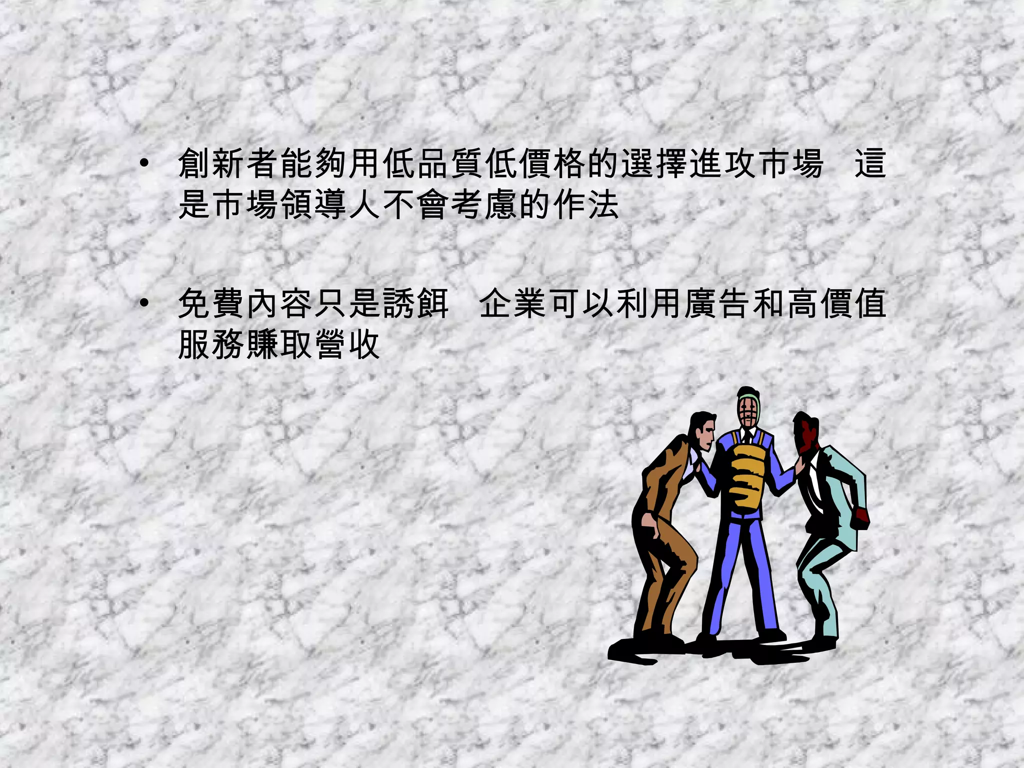 創新者能夠用低品質低價格的選擇進攻市場  這是市場領導人不會考慮的作法 免費內容只是誘餌  企業可以利用廣告和高價值服務賺取營收 