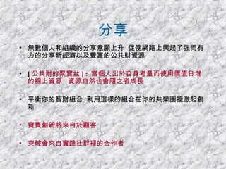 分享 無數個人和組織的分享意願上升  促使網路上興起了強而有力的分享新經濟以及豐富的公共財資源 [ 公共財的聚寶盆 ] :  當個人出於自身考量而使用價值日增的線上資源  資源自然也會隨之者成長 平衡你的智財組合  利用這樣的組合在你的共榮圈裡激起創新 寶貴創新將來自於顧客 突破會來自實踐社群裡的合作者 