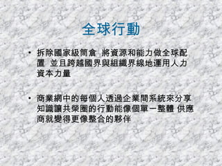 全球行動 拆除國家級筒倉  將資源和能力做全球配置  並且跨越國界與組織界線地運用人力資本力量 商業網中的每個人透過企業間系統來分享知識讓共榮圈的行動能像個單一整體 供應商就變得更像整合的夥伴 