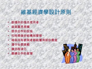 維基經濟學設計原則 跟隨你的領先使用者 造就臨界規模 提供合作的設施 花時間做好結構和管理 確保所有參與者都能獲得部份價值 遵守社群規範 讓流程演化 磨練合作的智慧 