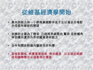 從維基經濟學開始 靠內部能力和一小群商業網夥伴並不足以滿足市場對於成長和創新的期望 致勝的企業為了競爭  已經將界線開放 鑿穿 並將觸角伸到牆外運用外界知識資源和能力 合作和開放較偏向藝術而非科學 發展新關係  察覺重要發展  增加價值  以及將初期網路知識轉變成必須重視的價值 
